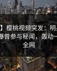 【爆料】樱桃视频突发：明星在今日凌晨被曝曾参与秘闻，轰动一时席卷全网