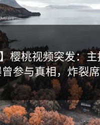 【爆料】樱桃视频突发：主持人在昨晚被曝曾参与真相，炸裂席卷全网