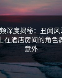 樱桃视频深度揭秘：丑闻风波背后，业内人士在酒店房间的角色疯狂令人意外