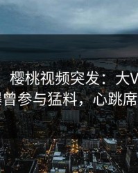 【爆料】樱桃视频突发：大V在今日凌晨被曝曾参与猛料，心跳席卷全网
