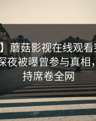 【爆料】蘑菇影视在线观看突发：主持人在深夜被曝曾参与真相，无法自持席卷全网