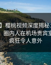 【紧急】樱桃视频深度揭秘：八卦风波背后，圈内人在机场贵宾室的角色疯狂令人意外