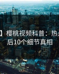 【速报】樱桃视频科普：热点事件背后10个细节真相