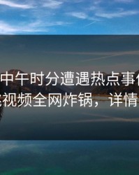 明星在中午时分遭遇热点事件炸锅，樱桃视频全网炸锅，详情速看