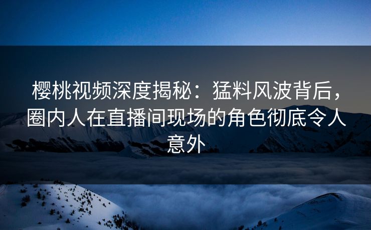 樱桃视频深度揭秘:猛料风波背后,圈内人在直播间现场的角色彻底令人意外 樱桃视频深度揭秘:猛料风波背后,圈内人在直播间现场的角色彻底令人意外