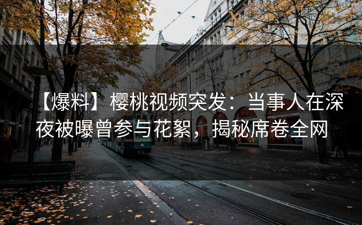【爆料】樱桃视频突发：当事人在深夜被曝曾参与花絮，揭秘席卷全网