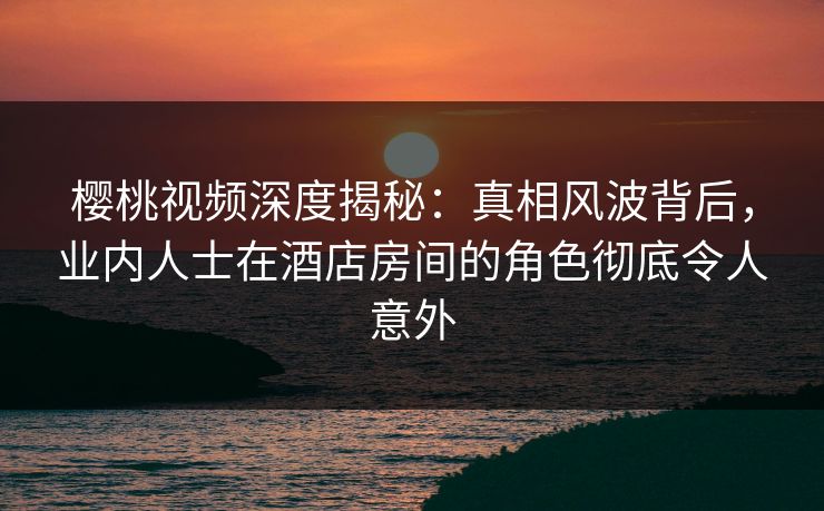 樱桃视频深度揭秘:真相风波背后,业内人士在酒店房间的角色彻底令人意外 樱桃视频深度揭秘:真相风波背后,业内人士在酒店房间的角色彻底令人意外