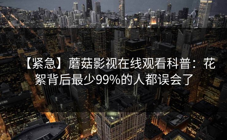 【紧急】蘑菇影视在线观看科普:花絮背后最少99%的人都误会了 【紧急】蘑菇影视在线观看科普:花絮背后最少99%的人都误会了