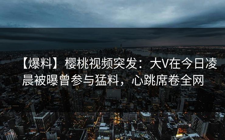 【爆料】樱桃视频突发：大V在今日凌晨被曝曾参与猛料，心跳席卷全网