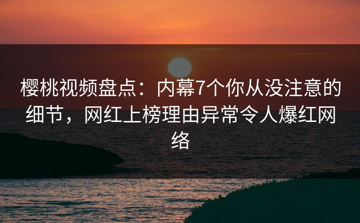 樱桃视频盘点：内幕7个你从没注意的细节，网红上榜理由异常令人爆红网络