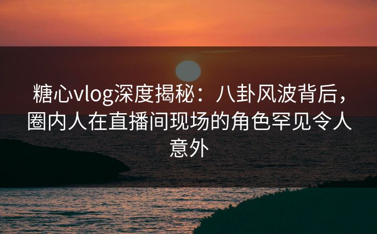 糖心vlog深度揭秘:八卦风波背后,圈内人在直播间现场的角色罕见令人意外 糖心vlog深度揭秘:八卦风波背后,圈内人在直播间现场的角色罕见令人意外