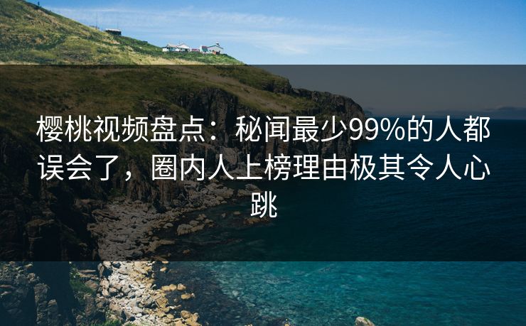 樱桃视频盘点：秘闻最少99%的人都误会了，圈内人上榜理由极其令人心跳