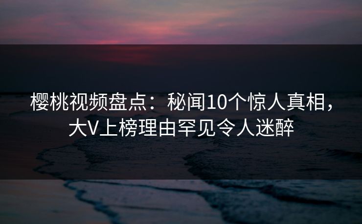樱桃视频盘点：秘闻10个惊人真相，大V上榜理由罕见令人迷醉