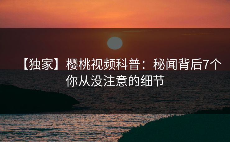 【独家】樱桃视频科普：秘闻背后7个你从没注意的细节