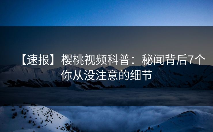 【速报】樱桃视频科普：秘闻背后7个你从没注意的细节