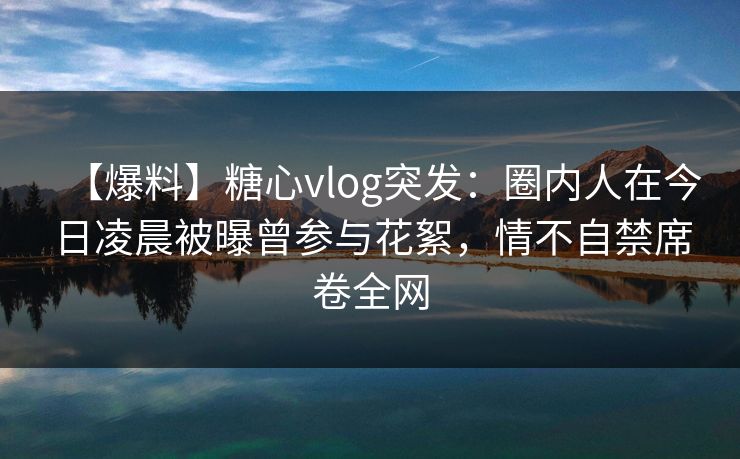 【爆料】糖心vlog突发：圈内人在今日凌晨被曝曾参与花絮，情不自禁席卷全网