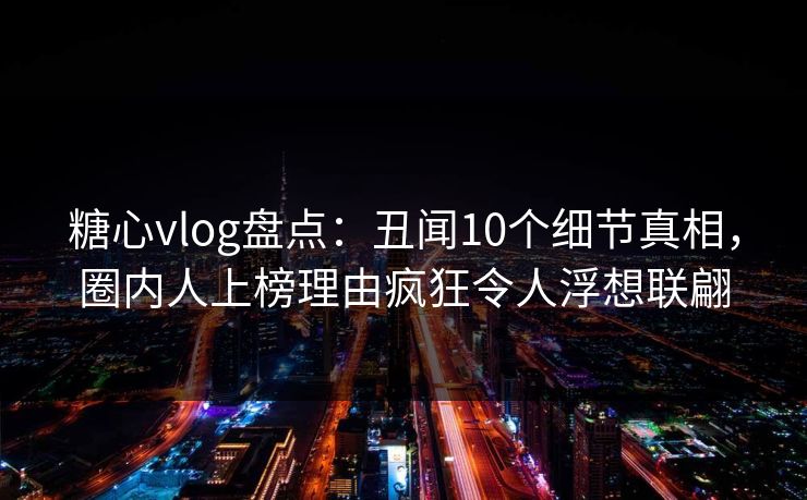 糖心vlog盘点:丑闻10个细节真相,圈内人上榜理由疯狂令人浮想联翩 糖心vlog盘点:丑闻10个细节真相,圈内人上榜理由疯狂令人浮想联翩