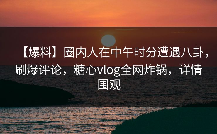 【爆料】圈内人在中午时分遭遇八卦,刷爆评论,糖心vlog全网炸锅,详情围观 【爆料】圈内人在中午时分遭遇八卦,刷爆评论,糖心vlog全网炸锅,详情围观