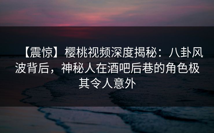 【震惊】樱桃视频深度揭秘:八卦风波背后,神秘人在酒吧后巷的角色极其令人意外 【震惊】樱桃视频深度揭秘:八卦风波背后,神秘人在酒吧后巷的角色极其令人意外