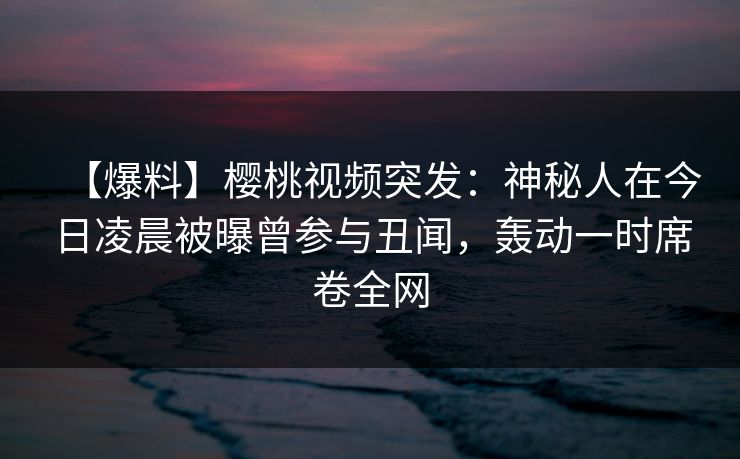 【爆料】樱桃视频突发:神秘人在今日凌晨被曝曾参与丑闻,轰动一时席卷全网 【爆料】樱桃视频突发:神秘人在今日凌晨被曝曾参与丑闻,轰动一时席卷全网