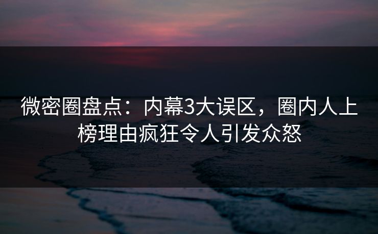 微密圈盘点：内幕3大误区，圈内人上榜理由疯狂令人引发众怒
