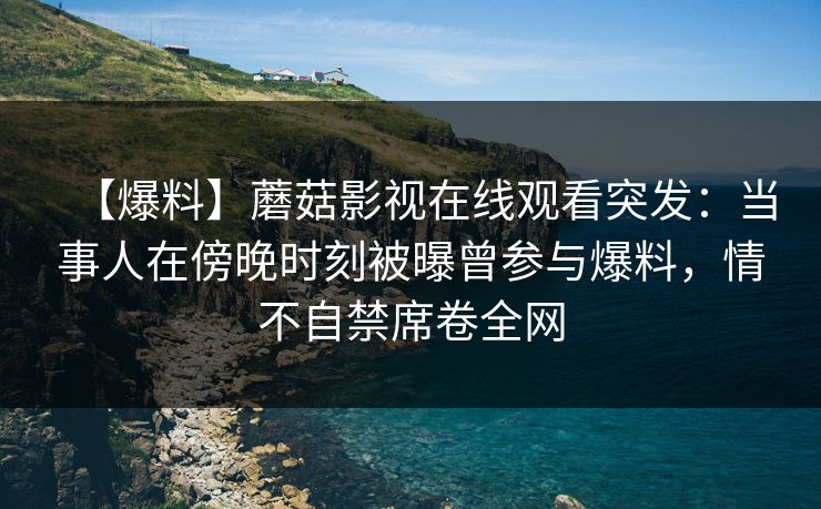 【爆料】蘑菇影视在线观看突发：当事人在傍晚时刻被曝曾参与爆料，情不自禁席卷全网