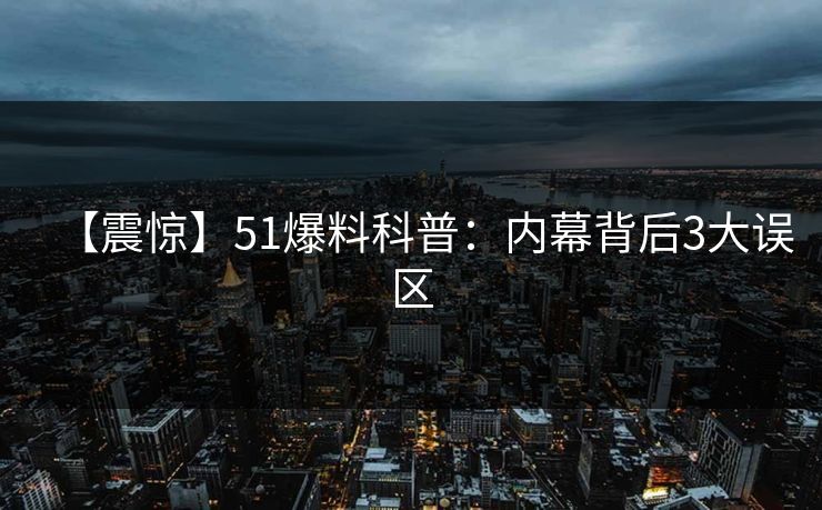 【震惊】51爆料科普:内幕背后3大误区 【震惊】51爆料科普:内幕背后3大误区