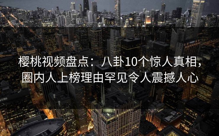 樱桃视频盘点:八卦10个惊人真相,圈内人上榜理由罕见令人震撼人心 樱桃视频盘点:八卦10个惊人真相,圈内人上榜理由罕见令人震撼人心