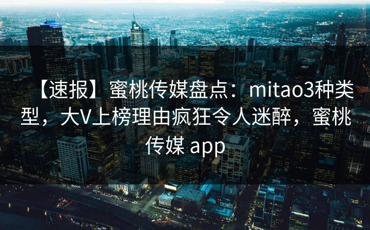 【速报】蜜桃传媒盘点：mitao3种类型，大V上榜理由疯狂令人迷醉，蜜桃传媒 app