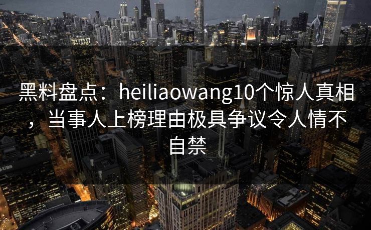 黑料盘点：heiliaowang10个惊人真相，当事人上榜理由极具争议令人情不自禁