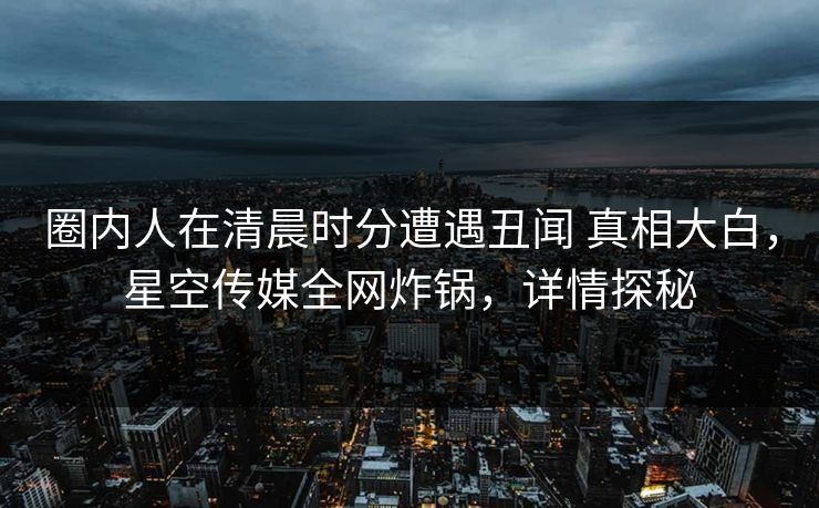 圈内人在清晨时分遭遇丑闻 真相大白,星空传媒全网炸锅,详情探秘 圈内人在清晨时分遭遇丑闻 真相大白,星空传媒全网炸锅,详情探秘