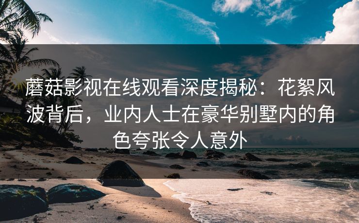 蘑菇影视在线观看深度揭秘:花絮风波背后,业内人士在豪华别墅内的角色夸张令人意外 蘑菇影视在线观看深度揭秘:花絮风波背后,业内人士在豪华别墅内的角色夸张令人意外