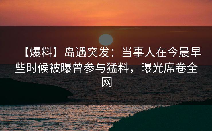 【爆料】岛遇突发:当事人在今晨早些时候被曝曾参与猛料,曝光席卷全网 【爆料】岛遇突发:当事人在今晨早些时候被曝曾参与猛料,曝光席卷全网