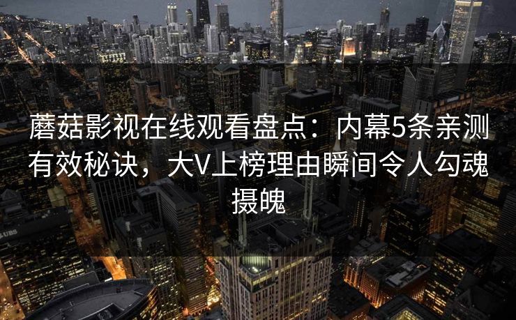蘑菇影视在线观看盘点:内幕5条亲测有效秘诀,大V上榜理由瞬间令人勾魂摄魄 蘑菇影视在线观看盘点:内幕5条亲测有效秘诀,大V上榜理由瞬间令人勾魂摄魄