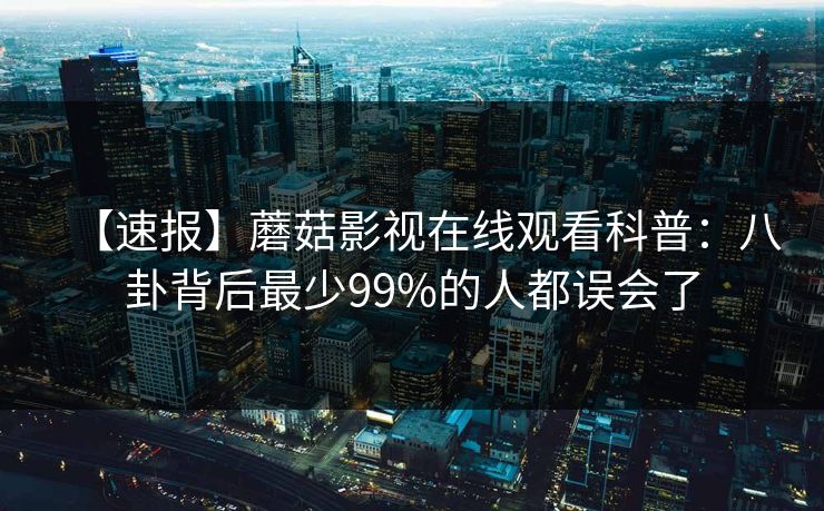 【速报】蘑菇影视在线观看科普:八卦背后最少99%的人都误会了 【速报】蘑菇影视在线观看科普:八卦背后最少99%的人都误会了