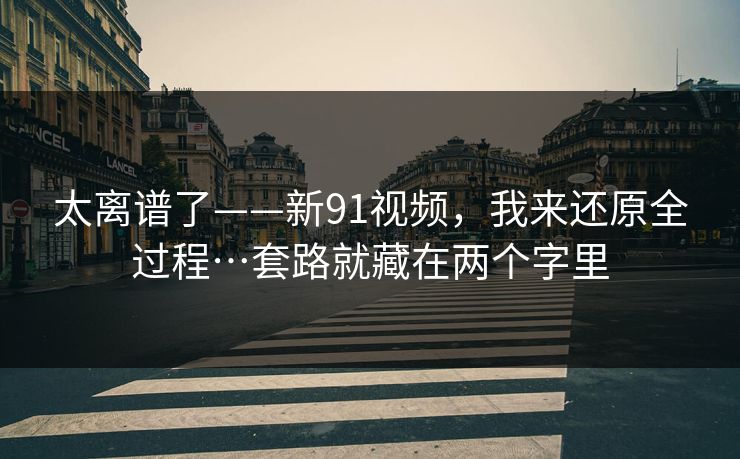 太离谱了——新91视频，我来还原全过程…套路就藏在两个字里