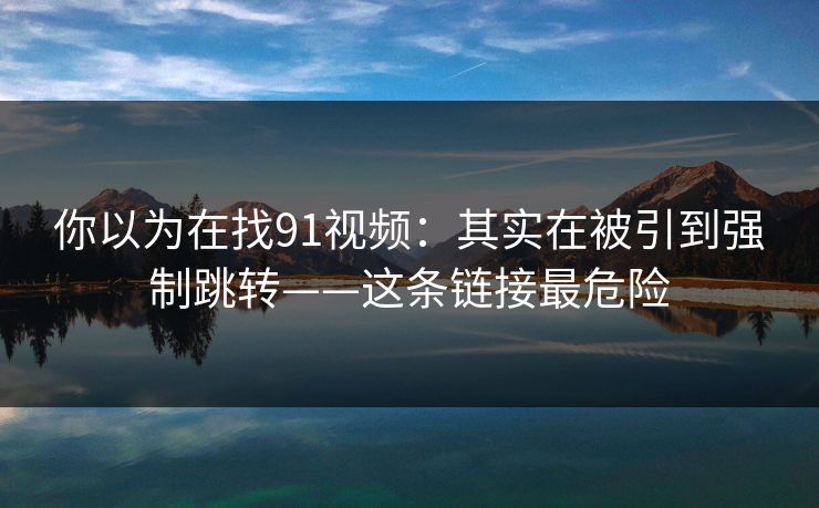 你以为在找91视频:其实在被引到强制跳转——这条链接最危险 你以为在找91视频:其实在被引到强制跳转——这条链接最危险