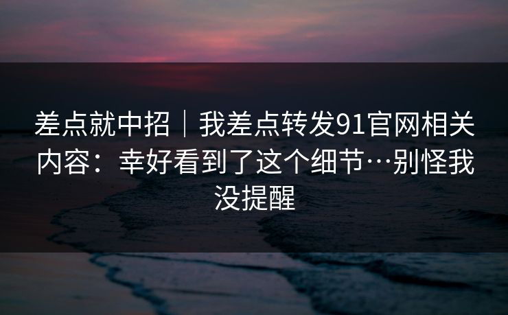 差点就中招｜我差点转发91官网相关内容：幸好看到了这个细节…别怪我没提醒