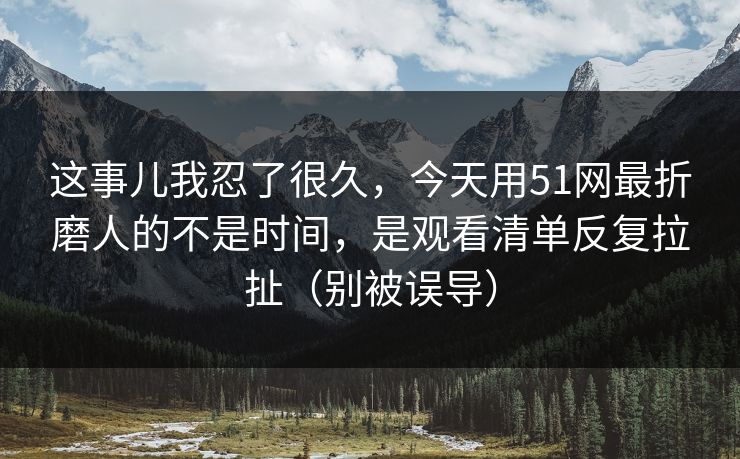 这事儿我忍了很久,今天用51网最折磨人的不是时间,是观看清单反复拉扯(别被误导) 这事儿我忍了很久,今天用51网最折磨人的不是时间,是观看清单反复拉扯(别被误导)