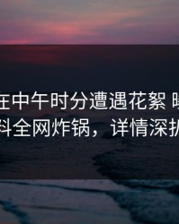 圈内人在中午时分遭遇花絮 曝光，黑料全网炸锅，详情深扒
