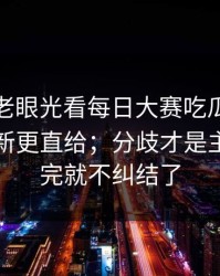 别再用老眼光看每日大赛吃瓜：关键变化更新更直给；分歧才是主线，看完就不纠结了