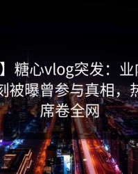 【爆料】糖心vlog突发：业内人士在傍晚时刻被曝曾参与真相，热血沸腾席卷全网