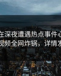 圈内人在深夜遭遇热点事件心跳，樱桃视频全网炸锅，详情发现