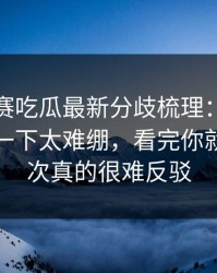 每日大赛吃瓜最新分歧梳理：看完心里空了一下太难绷，看完你就懂，这次真的很难反驳