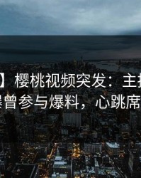 【爆料】樱桃视频突发：主持人在昨晚被曝曾参与爆料，心跳席卷全网