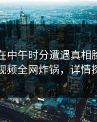 当事人在中午时分遭遇真相脸红，樱桃视频全网炸锅，详情探秘