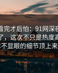 一口气看完才后怕：91网深夜那波讨论太顶了，这次不只是热度高，把原本不显眼的细节顶上来了