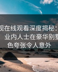 蘑菇影视在线观看深度揭秘：花絮风波背后，业内人士在豪华别墅内的角色夸张令人意外