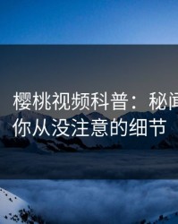 【速报】樱桃视频科普：秘闻背后7个你从没注意的细节