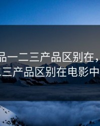 精产国品一二三产品区别在，精产国品一二三产品区别在电影中的地位